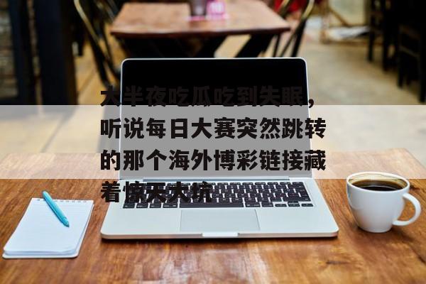 大半夜吃瓜吃到失眠，听说每日大赛突然跳转的那个海外博彩链接藏着惊天大坑