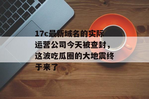 17c最新域名的实际运营公司今天被查封，这波吃瓜圈的大地震终于来了