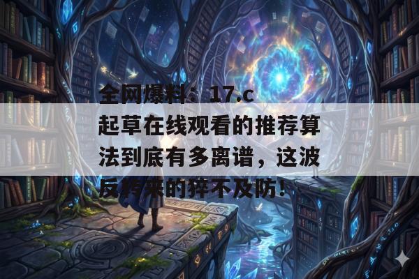 全网爆料：17.c 起草在线观看的推荐算法到底有多离谱，这波反转来的猝不及防！
