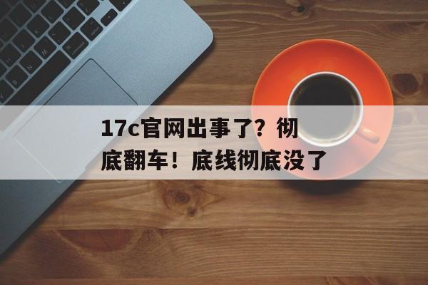 17c官网出事了？彻底翻车！底线彻底没了