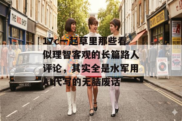 17c一起草里那些看似理智客观的长篇路人评论，其实全是水军用AI代写的无脑废话