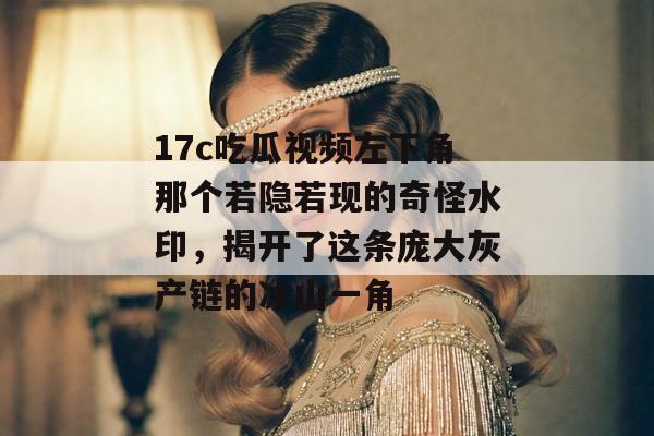 17c吃瓜视频左下角那个若隐若现的奇怪水印，揭开了这条庞大灰产链的冰山一角