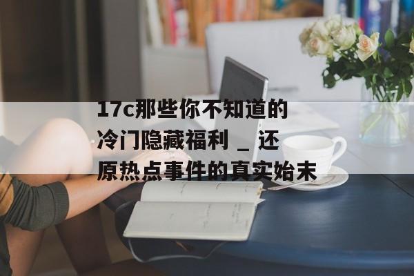 17c那些你不知道的冷门隐藏福利 _ 还原热点事件的真实始末