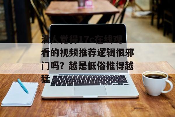 没人觉得17c在线观看的视频推荐逻辑很邪门吗？越是低俗推得越猛