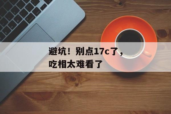 避坑！别点17c了，吃相太难看了