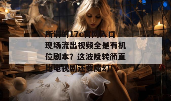 所谓的17c官网入口现场流出视频全是有机位剧本？这波反转简直比电视剧还要魔幻！