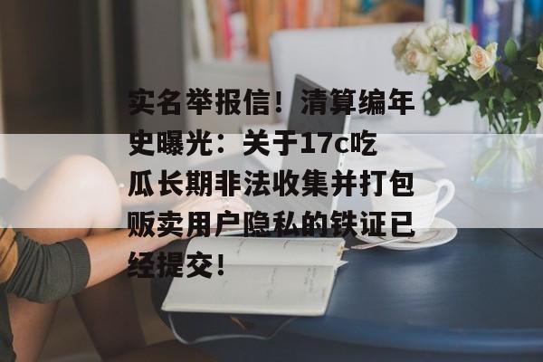 实名举报信！清算编年史曝光：关于17c吃瓜长期非法收集并打包贩卖用户隐私的铁证已经提交！