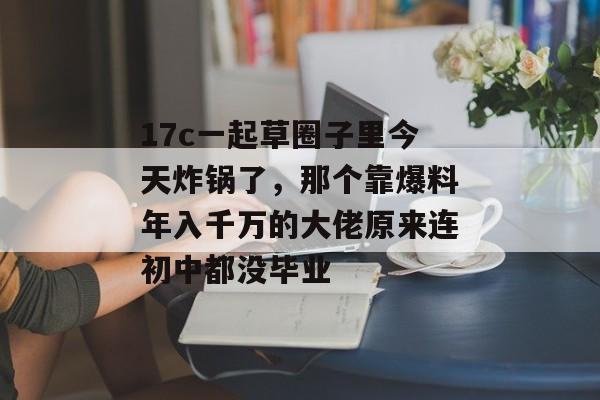 17c一起草圈子里今天炸锅了，那个靠爆料年入千万的大佬原来连初中都没毕业